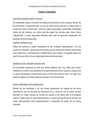 TECNOLOGIGO DE ESTUDIOS SUPERIORES DE CHALCO
Jueves, 16 de abril de 2015
CONCLUSIONES
DAVALOS GAONA NAYELI CITLALY
Es importante saber y conocer las políticas de dominio de los usuarios dentro de
las empresas u organizaciones, ya que de esta manera permite un mejor orden y
control de toda la información, archivos, datos personales y generales empleados
dentro de las mismas, así mismo permite seguir las normas para crecer como
organización y tener seguridad eficiente para todo el personal empleando las
políticas de forma adecuada.
GARCIA RAMOS ELIAS
Saber las políticas y poder emplearlas en las unidades organizativas o en los
usuarios es de gran ayuda para la empresa ya que asigna las políticas adecuadas
para cada área y restringiendo o habilitando lo que el jefe o encargado desee de
esa forma permitirá el buen desempeño laboral del personal.
GONZALEZ DEL ROSARIO DAVID JAIR
En conclusión personal yo creo que estas políticas son muy útiles para poder
mantener un control casi perfecto en la administración de los usuarios y grupos fue
un poco complicado comprenderlo pero al final todo termino bien y es algo que
podemos aplicar en ámbito laboral o porque no en lo personal.
REYES SERRANO LITZI GUADALUPE
Dentro de las empresas y en sus areas respectivas de trabajo es de suma
importancia, que se generen las directivas tal y como se vio en clase, porque
permiten un mejor manejo yy control de acceso a los datos que el encargado
quiera o deba tener en cada departamento o usuario de esa forma se tendrá una
mejor comunicación entre departamentos y seguridad de datos de la misma
empresa.
 