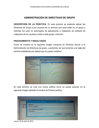 TECNOLOGIGO DE ESTUDIOS SUPERIORES DE CHALCO
Jueves, 16 de abril de 2015
ADMINISTRACIÓN DE DIRECTIVAS DE GRUPO
DESCRIPCIÓN DE LA PRÁCTICA: En esta práctica se pretende aplicar las
Directivas de Grupo a los usuarios de un dominio que esos están en un grupo y
restringir los usos no autorizados de aplicaciones o instalación de software de
cualquiera de los usuarios unidos a este grupo o dominio.
PROCEDIMIENTO Y RESULTADOS
Como se muestra en la siguiente imagen entramos en Windows Server a la
Administración de Directivas de grupo, y podremos ver que tenemos una regla del
dominio establecida por default que se puede modificar.
En este dominio se crea una nueva política como se puede apreciar en la
siguiente imagen dándole el nombre de Primera política.
 