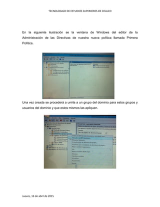 TECNOLOGIGO DE ESTUDIOS SUPERIORES DE CHALCO
Jueves, 16 de abril de 2015
En la siguiente ilustración se la ventana de Windows del editor de la
Administración de las Directivas de nuestra nueva política llamada Primera
Política.
Una vez creada se procederá a unirla a un grupo del dominio para estos grupos y
usuarios del dominio y que estos mismos las apliquen.
 
