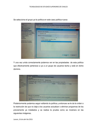 TECNOLOGIGO DE ESTUDIOS SUPERIORES DE CHALCO
Jueves, 16 de abril de 2015
Se selecciona el grupo ya la política en este caso política nueva
Y una vez unida correctamente podemos ver en las propiedades de esta política
que efectivamente pertenece a ya a un grupo de usuarios techa y está en dicho
dominio.
Posteriormente podemos seguir editando la política y entonces se le da la orden o
la restricción de que no deje a los usuarios actualizar o eliminar programas de los
previamente ya instalados y se realiza la prueba como se mostrara en las
siguientes imágenes.
 