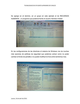 TECNOLOGIGO DE ESTUDIOS SUPERIORES DE CHALCO
Jueves, 16 de abril de 2015
Se agrega en el dominio, en un grupo en este ejemplo el de RECURSOS
HUMANOS, un programa que posteriormente el usuario intentara instalar
En las configuraciones de las directivas el sistema de Windows nos da muchas
más opciones de políticas de seguridad que podemos activar como no poder
cambiar el fondo de pantalla o no puede modificar la hora entre tantísimos mas.
 