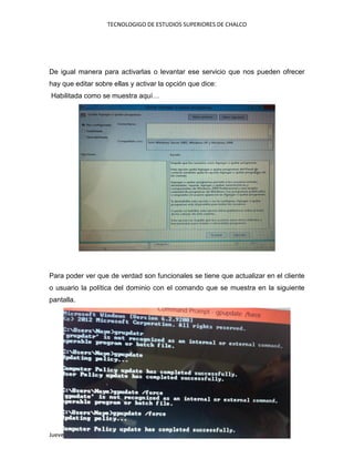 TECNOLOGIGO DE ESTUDIOS SUPERIORES DE CHALCO
Jueves, 16 de abril de 2015
De igual manera para activarlas o levantar ese servicio que nos pueden ofrecer
hay que editar sobre ellas y activar la opción que dice:
Habilitada como se muestra aquí…
Para poder ver que de verdad son funcionales se tiene que actualizar en el cliente
o usuario la política del dominio con el comando que se muestra en la siguiente
pantalla.
 