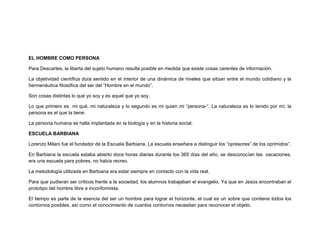 EL HOMBRE COMO PERSONA
Para Descartes, la liberta del sujeto humano resulta posible en medida que existe cosas carentes de información.
La objetividad científica dura sentido en el interior de una dinámica de niveles que sitúan entre el mundo cotidiano y la
hermenéutica filosófica del ser del “Hombre en el mundo”.
Son cosas distintas lo que yo soy y es aquel que yo soy.
Lo que primero es mi qué, mi naturaleza y lo segundo es mi quien mi “persona-“. La naturaleza es lo tenido por mí; la
persona es el que la tiene.
La persona humana se halla implantada en la biología y en la historia social.
ESCUELA BARBIANA
Lorenzo Milani fue el fundador de la Escuela Barbiana. La escuela enseñara a distinguir los “opresores” de los oprimidos”.
En Barbiana la escuela estaba abierto doce horas diarias durante los 365 días del año, se desconocían las vacaciones,
era una escuela para pobres, no había recreo.
La metodología utilizada en Barbiana era estar siempre en contacto con la vida real.
Para que pudieran ser críticos frente a la sociedad, los alumnos trabajaban el evangelio. Ya que en Jesús encontraban el
prototipo del hombre libre e inconformista.
El tiempo es parte de la esencia del ser un hombre para lograr el horizonte, el cual es un sobre que contiene todos los
contornos posibles, así como el conocimiento de cuantos contornos necesitan para reconocer el objeto.
 