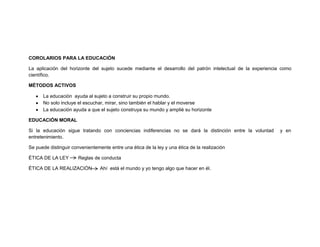 COROLARIOS PARA LA EDUCACIÓN
La aplicación del horizonte del sujeto sucede mediante el desarrollo del patrón intelectual de la experiencia como
científico.
MÉTODOS ACTIVOS
La educación ayuda al sujeto a construir su propio mundo.
No solo incluye el escuchar, mirar, sino también el hablar y el moverse
La educación ayuda a que el sujeto construya su mundo y amplié su horizonte
EDUCACIÓN MORAL
Si la educación sigue tratando con conciencias indiferencias no se dará la distinción entre la voluntad y en
entretenimiento.
Se puede distinguir convenientemente entre una ética de la ley y una ética de la realización
ÉTICA DE LA LEY Reglas de conducta
ÉTICA DE LA REALIZACIÓN Ahí está el mundo y yo tengo algo que hacer en él.
 