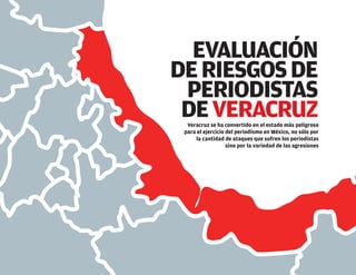 EVALUACIÓN
DERIESGOSDE
PERIODISTAS
DEVERACRUZVeracruz se ha convertido en el estado más peligroso
para el ejercicio del periodismo en México, no sólo por
la cantidad de ataques que sufren los periodistas
sino por la variedad de las agresiones
 