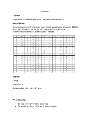 Practica 3
Objetivo:
Implementar un decodificador bcd a 7 segmentos utilizando vhdl
Marco teórico:
Un decodificador bcd-7 segmentos es un circuito que convierte un número BCD en
un código utilizado por los display de 7 segmentos para mostrar el
númerocorrespondientea la combinación de entrada.

Material:
Laptop
Kit spartan3e
Software aldec HDL, xilinx ISE, adept.

Procedimiento:
Se crea nuevo proyecto en aldec HDL
Se escribe el código VHDL en el nuevo proyecto

 