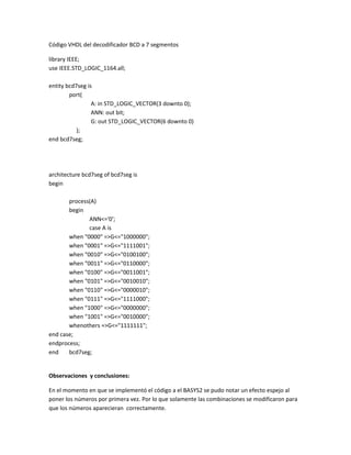 Código VHDL del decodificador BCD a 7 segmentos
library IEEE;
use IEEE.STD_LOGIC_1164.all;
entity bcd7seg is
port(
A: in STD_LOGIC_VECTOR(3 downto 0);
ANN: out bit;
G: out STD_LOGIC_VECTOR(6 downto 0)
);
end bcd7seg;

architecture bcd7seg of bcd7seg is
begin
process(A)
begin
ANN<='0';
case A is
when "0000" =>G<="1000000";
when "0001" =>G<="1111001";
when "0010" =>G<="0100100";
when "0011" =>G<="0110000";
when "0100" =>G<="0011001";
when "0101" =>G<="0010010";
when "0110" =>G<="0000010";
when "0111" =>G<="1111000";
when "1000" =>G<="0000000";
when "1001" =>G<="0010000";
whenothers =>G<="1111111";
end case;
endprocess;
end
bcd7seg;

Observaciones y conclusiones:
En el momento en que se implementó el código a el BASYS2 se pudo notar un efecto espejo al
poner los números por primera vez. Por lo que solamente las combinaciones se modificaron para
que los números aparecieran correctamente.

 