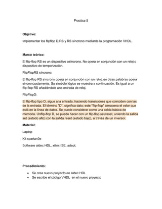 Practica 5

Objetivo:
Implementar los flipflop D,RS y RS síncrono mediante la programación VHDL.

Marco teórico:
El flip-flop RS es un dispositivo asíncrono. No opera en conjunción con un reloj o
dispositivo de temporización.
FlipFlopRS síncrono:
El flip-flop RS síncrono opera en conjunción con un reloj, en otras palabras opera
sincronizadamente. Su símbolo lógico se muestra a continuación. Es igual a un
flip-flop RS añadiéndole una entrada de reloj.
FlipFlopD:
El flip-flop tipo D, sigue a la entrada, haciendo transiciones que coinciden con las
de la entrada. El término "D", significa dato; este "flip-flop" almacena el valor que
está en la línea de datos. Se puede considerar como una celda básica de
memoria. Unflip-flop D, se puede hacer con un flip-flop set/reset, uniendo la salida
set (estado alto) con la salida reset (estado bajo), a través de un inversor.
Material:
Laptop
Kit spartan3e
Software aldec HDL, xilinx ISE, adept.

Procedimiento:
Se crea nuevo proyecto en aldec HDL
Se escribe el código VHDL en el nuevo proyecto

 