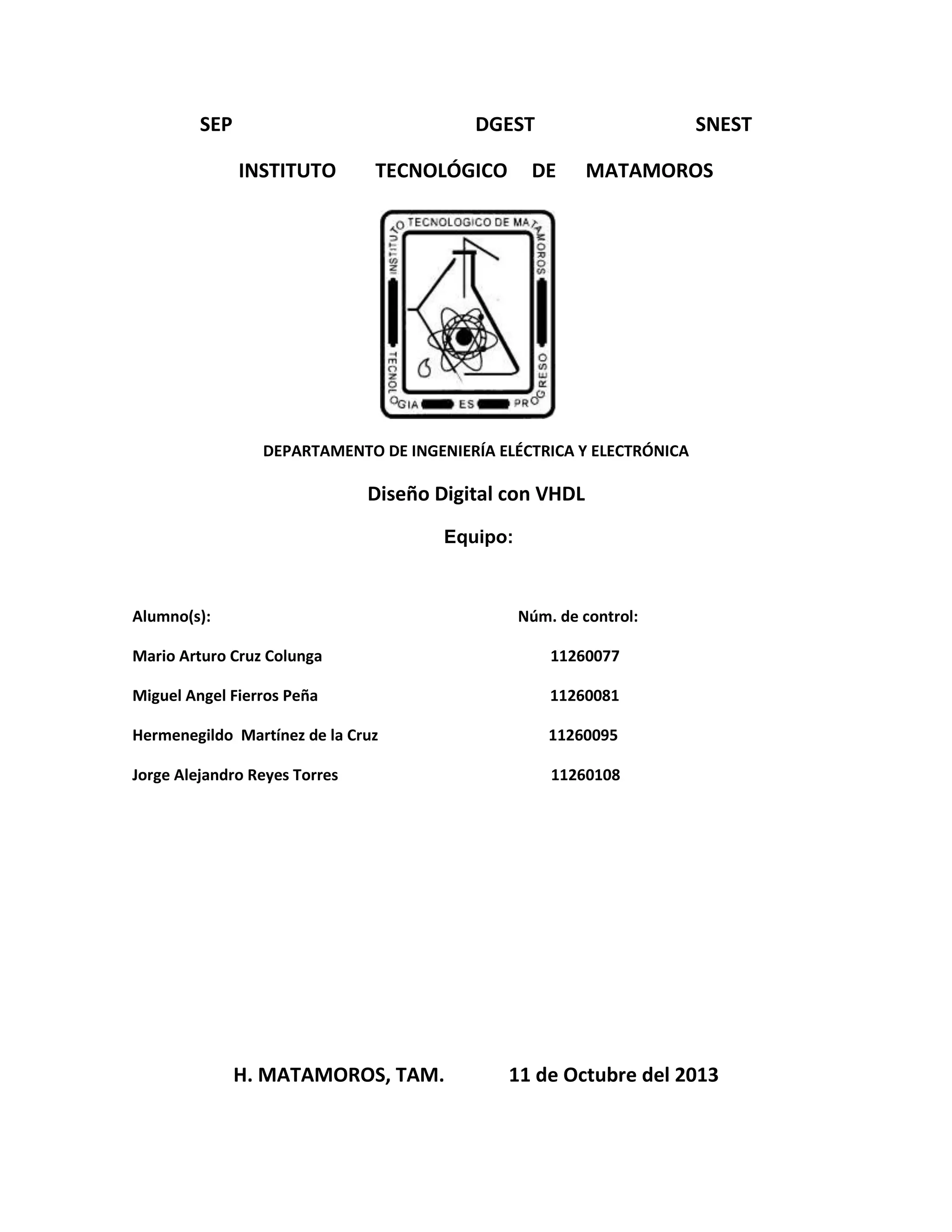 SEP
DGEST
INSTITUTO
TECNOLÓGICO
SNEST
DE
MATAMOROS
DEPARTAMENTO DE INGENIERÍA ELÉCTRICA Y ELECTRÓNICA
Diseño Digital con VHDL
Equipo:
Alumno(s):
Núm. de control:
Mario Arturo Cruz Colunga
11260077
Miguel Angel Fierros Peña
11260081
Hermenegildo Martínez de la Cruz
11260095
Jorge Alejandro Reyes Torres
11260108
H. MATAMOROS, TAM.
11 de Octubre del 2013