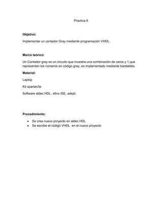 Practica 6
Objetivo:
Implementar un contador Gray mediante programación VHDL.
Marco teórico:
Un Contador gray es un circuito que muestra una combinación de ceros y 1,que
representan los números en código gray, es implementado mediante biestables.
Material:
Laptop
Kit spartan3e
Software aldec HDL, xilinx ISE, adept.
Procedimiento:
Se crea nuevo proyecto en aldec HDL
Se escribe el código VHDL en el nuevo proyecto