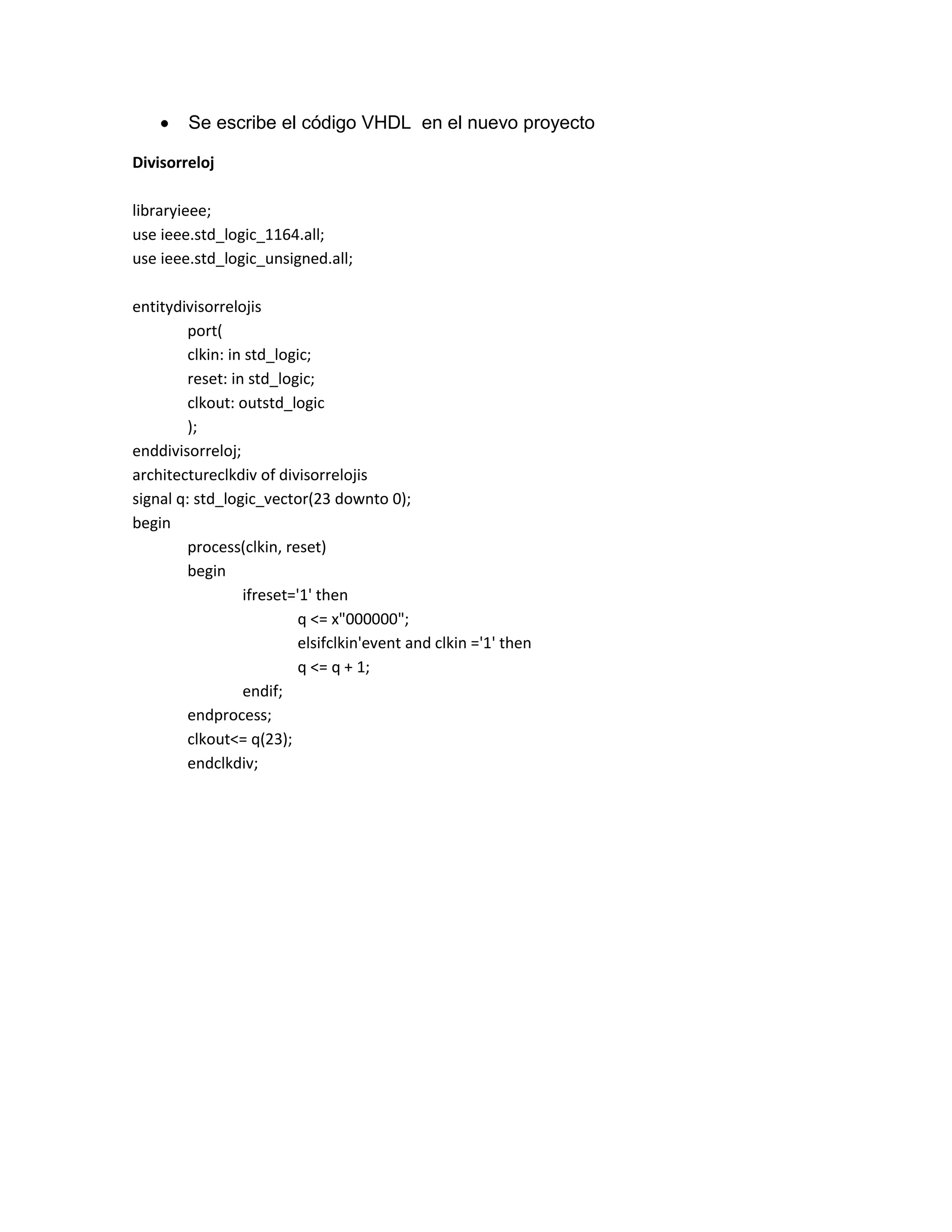 Se escribe el código VHDL en el nuevo proyecto
Divisorreloj
libraryieee;
use ieee.std_logic_1164.all;
use ieee.std_logic_unsigned.all;
entitydivisorrelojis
port(
clkin: in std_logic;
reset: in std_logic;
clkout: outstd_logic
);
enddivisorreloj;
architectureclkdiv of divisorrelojis
signal q: std_logic_vector(23 downto 0);
begin
process(clkin, reset)
begin
ifreset='1' then
q <= x"000000";
elsifclkin'event and clkin ='1' then
q <= q + 1;
endif;
endprocess;
clkout<= q(23);
endclkdiv;

 