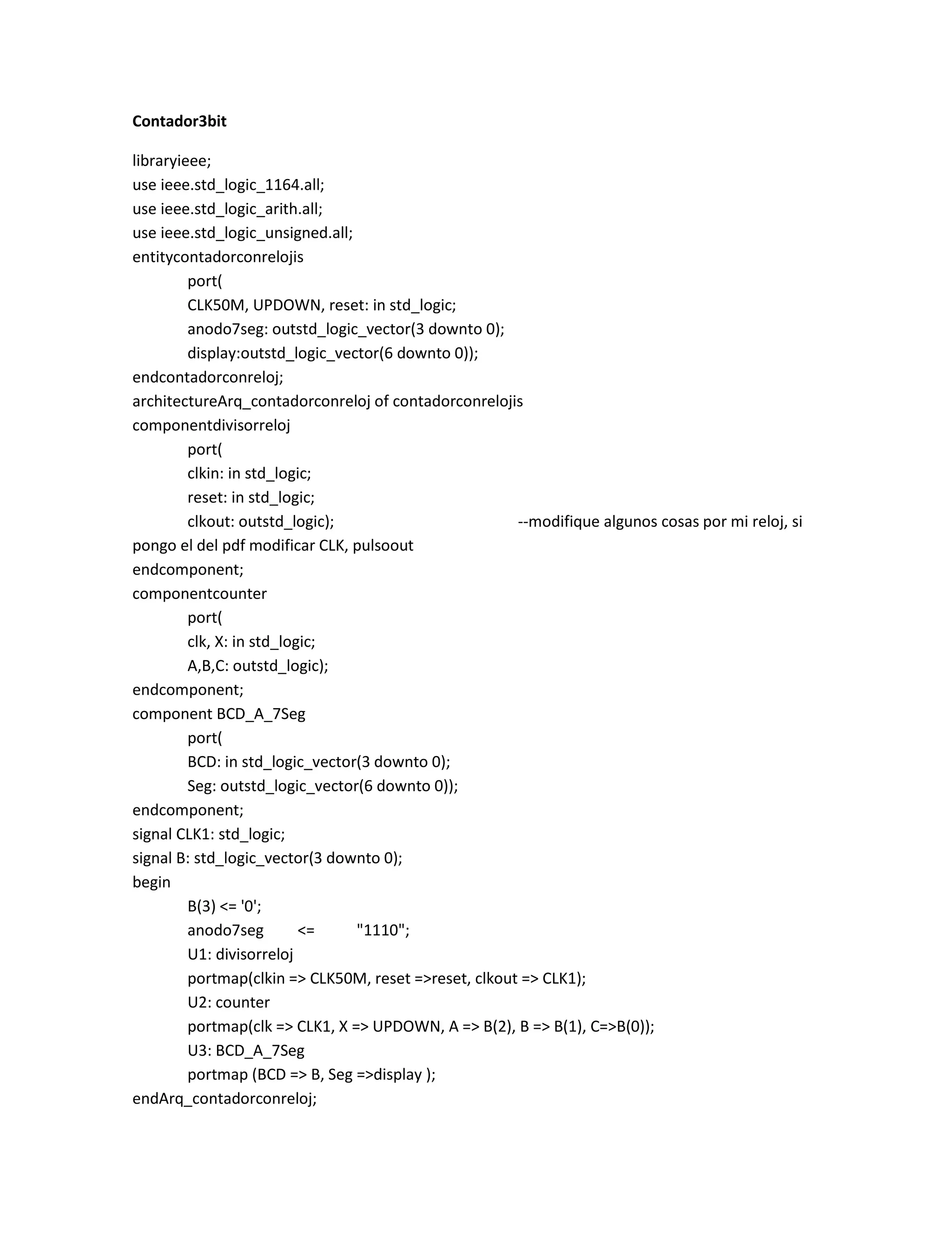 Contador3bit
libraryieee;
use ieee.std_logic_1164.all;
use ieee.std_logic_arith.all;
use ieee.std_logic_unsigned.all;
entitycontadorconrelojis
port(
CLK50M, UPDOWN, reset: in std_logic;
anodo7seg: outstd_logic_vector(3 downto 0);
display:outstd_logic_vector(6 downto 0));
endcontadorconreloj;
architectureArq_contadorconreloj of contadorconrelojis
componentdivisorreloj
port(
clkin: in std_logic;
reset: in std_logic;
clkout: outstd_logic);
--modifique algunos cosas por mi reloj, si
pongo el del pdf modificar CLK, pulsoout
endcomponent;
componentcounter
port(
clk, X: in std_logic;
A,B,C: outstd_logic);
endcomponent;
component BCD_A_7Seg
port(
BCD: in std_logic_vector(3 downto 0);
Seg: outstd_logic_vector(6 downto 0));
endcomponent;
signal CLK1: std_logic;
signal B: std_logic_vector(3 downto 0);
begin
B(3) <= '0';
anodo7seg
<=
"1110";
U1: divisorreloj
portmap(clkin => CLK50M, reset =>reset, clkout => CLK1);
U2: counter
portmap(clk => CLK1, X => UPDOWN, A => B(2), B => B(1), C=>B(0));
U3: BCD_A_7Seg
portmap (BCD => B, Seg =>display );
endArq_contadorconreloj;

 
