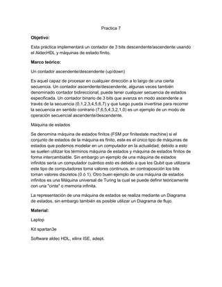 Practica 7
Objetivo:
Esta práctica implementará un contador de 3 bits descendente/ascendente usando
el AldecHDL y máquinas de estado finito.
Marco teórico:
Un contador ascendente/descendente (up/down)
Es aquel capaz de procesar en cualquier dirección a lo largo de una cierta
secuencia. Un contador ascendente/descendente, algunas veces también
denominado contador bidireccional, puede tener cualquier secuencia de estados
especificada. Un contador binario de 3 bits que avanza en modo ascendente a
través de la secuencia (0,1,2,3,4,5,6,7) y que luego pueda invertirse para recorrer
la secuencia en sentido contrario (7,6,5,4,3,2,1,0) es un ejemplo de un modo de
operación secuencial ascendente/descendente.
Máquina de estados
Se denomina máquina de estados finitos (FSM por finitestate machine) si el
conjunto de estados de la máquina es finito, este es el único tipo de máquinas de
estados que podemos modelar en un computador en la actualidad; debido a esto
se suelen utilizar los términos máquina de estados y máquina de estados finitos de
forma intercambiable. Sin embargo un ejemplo de una máquina de estados
infinitos sería un computador cuántico esto es debido a que los Qubit que utilizaría
este tipo de computadores toma valores continuos, en contraposición los bits
toman valores discretos (0 ó 1). Otro buen ejemplo de una máquina de estados
infinitos es una Máquina universal de Turing la cual se puede definir teóricamente
con una "cinta" o memoria infinita.
La representación de una máquina de estados se realiza mediante un Diagrama
de estados, sin embargo también es posible utilizar un Diagrama de flujo.
Material:
Laptop
Kit spartan3e
Software aldec HDL, xilinx ISE, adept.

 