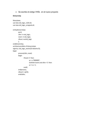 Se escribe el código VHDL en el nuevo proyecto
Divisorreloj
libraryieee;
use ieee.std_logic_1164.all;
use ieee.std_logic_unsigned.all;
entitydivisorrelojis
port(
clkin: in std_logic;
reset: in std_logic;
clkout: outstd_logic
);
enddivisorreloj;
architectureclkdiv of divisorrelojis
signal q: std_logic_vector(23 downto 0);
begin
process(clkin, reset)
begin
ifreset='1' then
q <= x"000000";
elsifclkin'event and clkin ='1' then
q <= q + 1;
endif;
endprocess;
clkout<= q(23);
endclkdiv;

 