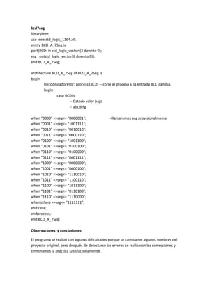 bcd7seg
libraryieee;
use ieee.std_logic_1164.all;
entity BCD_A_7Seg is
port(BCD: in std_logic_vector (3 downto 0);
seg : outstd_logic_vector(6 downto 0));
end BCD_A_7Seg;
architecture BCD_A_7Seg of BCD_A_7Seg is
begin
DecodificadorProc: process (BCD) -- corre el proceso si la entrada BCD cambia.
begin
case BCD is
-- Catodo valor bajo
-- abcdefg
when "0000" =>seg<= "0000001";
when "0001" =>seg<= "1001111";
when "0010" =>seg<= "0010010";
when "0011" =>seg<= "0000110";
when "0100" =>seg<= "1001100";
when "0101" =>seg<= "0100100";
when "0110" =>seg<= "0100000";
when "0111" =>seg<= "0001111";
when "1000" =>seg<= "0000000";
when "1001" =>seg<= "0000100";
when "1010" =>seg<= "1110010";
when "1011" =>seg<= "1100110";
when "1100" =>seg<= "1011100";
when "1101" =>seg<= "0110100";
when "1110" =>seg<= "1110000";
whenothers =>seg<= "1111111";
end case;
endprocess;
end BCD_A_7Seg;

--llamaremos seg provisionalmente

Observaciones y conclusiones:
El programa se realizó con algunas dificultades porque se cambiaron algunos nombres del
proyecto original, pero después de detectarse los errores se realizaron las correcciones y
terminamos la práctica satisfactoriamente.

 