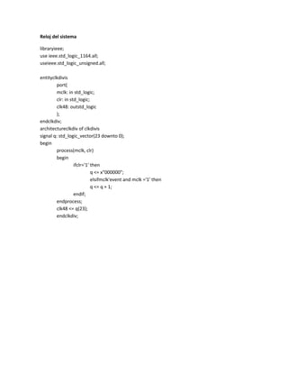 Reloj del sistema
libraryieee;
use ieee.std_logic_1164.all;
useieee.std_logic_unsigned.all;
entityclkdivis
port(
mclk: in std_logic;
clr: in std_logic;
clk48: outstd_logic
);
endclkdiv;
architectureclkdiv of clkdivis
signal q: std_logic_vector(23 downto 0);
begin
process(mclk, clr)
begin
ifclr='1' then
q <= x"000000";
elsifmclk'event and mclk ='1' then
q <= q + 1;
endif;
endprocess;
clk48 <= q(23);
endclkdiv;

 