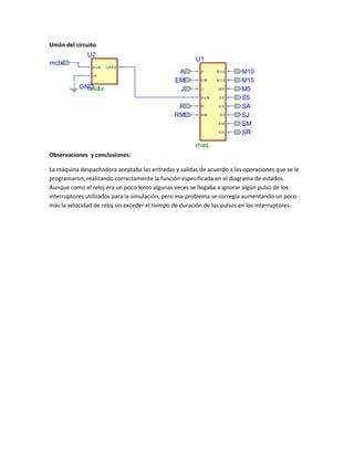 Unión del circuito

U2
mclk

m c lk

U1
c lk 4 8

c lr

GND
clkdiv

A
EM
J

A

M10

EM

M15
M5

m c lk

R
RM

J

S5

R

SA

RM

SJ
SM
SR

M10
M15
M5
S5
SA
SJ
SM
SR

maq
Observaciones y conclusiones:
La máquina despachadora aceptaba las entradas y salidas de acuerdo a las operaciones que se le
programaron, realizando correctamente la función especificada en el diagrama de estados.
Aunque como el reloj era un poco lento algunas veces se llegaba a ignorar algún pulso de los
interruptores utilizados para la simulación, pero ese problema se corregía aumentando un poco
más la velocidad de reloj sin exceder el tiempo de duración de los pulsos en los interruptores.

 