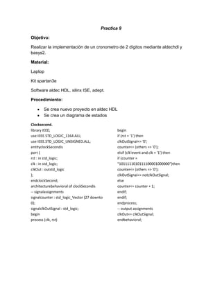 Practica 9
Objetivo:
Realizar la implementación de un cronometro de 2 dígitos mediante aldechdl y
basys2.
Material:
Laptop
Kit spartan3e
Software aldec HDL, xilinx ISE, adept.
Procedimiento:
Se crea nuevo proyecto en aldec HDL
Se crea un diagrama de estados
Clocksecond.
library IEEE;
use IEEE.STD_LOGIC_1164.ALL;
use IEEE.STD_LOGIC_UNSIGNED.ALL;
entityclockSecondis
port (
rst : in std_logic;
clk : in std_logic;
clkOut : outstd_logic
);
endclockSecond;
architecturebehavioral of clockSecondis
-- signalassignments
signalcounter : std_logic_Vector (27 downto
0);
signalclkOutSignal : std_logic;
begin
process (clk, rst)

begin
if (rst = '1') then
clkOutSignal<= '0';
counter<= (others => '0');
elsif (clk'event and clk = '1') then
if (counter =
"1011111010111100001000000")then
counter<= (others => '0');
clkOutSignal<= notclkOutSignal;
else
counter<= counter + 1;
endif;
endif;
endprocess;
-- output assignments
clkOut<= clkOutSignal;
endbehavioral;

 