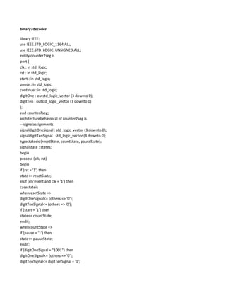 binary7decoder
library IEEE;
use IEEE.STD_LOGIC_1164.ALL;
use IEEE.STD_LOGIC_UNSIGNED.ALL;
entity counter7seg is
port (
clk : in std_logic;
rst : in std_logic;
start : in std_logic;
pause : in std_logic;
continue : in std_logic;
digitOne : outstd_logic_vector (3 downto 0);
digitTen : outstd_logic_vector (3 downto 0)
);
end counter7seg;
architecturebehavioral of counter7seg is
-- signalassignments
signaldigitOneSignal : std_logic_vector (3 downto 0);
signaldigitTenSignal : std_logic_vector (3 downto 0);
typestatesis (resetState, countState, pauseState);
signalstate : states;
begin
process (clk, rst)
begin
if (rst = '1') then
state<= resetState;
elsif (clk'event and clk = '1') then
casestateis
whenresetState =>
digitOneSignal<= (others => '0');
digitTenSignal<= (others => '0');
if (start = '1') then
state<= countState;
endif;
whencountState =>
if (pause = '1') then
state<= pauseState;
endif;
if (digitOneSignal = "1001") then
digitOneSignal<= (others => '0');
digitTenSignal<= digitTenSignal + '1';

 