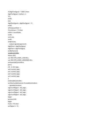 if (digitTenSignal = "1001") then
digitTenSignal<= (others =>
'0');
endif;
else
digitOneSignal<= digitOneSignal + '1';
endif;
whenpauseState =>
if (continue = '1') then
state<= countState;
endif;
end case;
endif;
endprocess;
-- output signalassignments
digitOne<= digitOneSignal;
digitTen<= digitTenSignal;
endbehavioral;
anodecontroller
library IEEE;
use IEEE.STD_LOGIC_1164.ALL;
use IEEE.STD_LOGIC_UNSIGNED.ALL;
entityanodeControlleris
port (
clk : in std_logic;
an0 :outstd_logic;
an1 :outstd_logic;
an2 :outstd_logic;
an3 :outstd_logic
);
endanodeController;
architecturebehavioral of anodeControlleris
-- signaldeclerations
signal an0Signal : std_logic;
signal an1Signal : std_logic;
signal an2Signal : std_logic;
signal an3Signal : std_logic;
begin
process (clk)
begin
if (clk = '0') then
an2Signal <= '1';

 