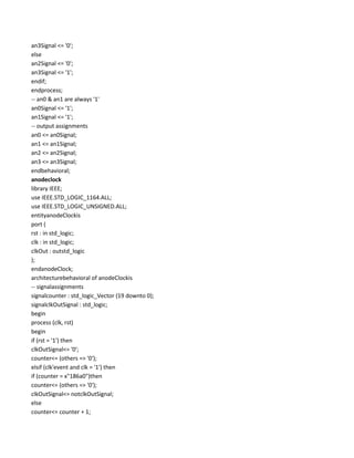 an3Signal <= '0';
else
an2Signal <= '0';
an3Signal <= '1';
endif;
endprocess;
-- an0 & an1 are always '1'
an0Signal <= '1';
an1Signal <= '1';
-- output assignments
an0 <= an0Signal;
an1 <= an1Signal;
an2 <= an2Signal;
an3 <= an3Signal;
endbehavioral;
anodeclock
library IEEE;
use IEEE.STD_LOGIC_1164.ALL;
use IEEE.STD_LOGIC_UNSIGNED.ALL;
entityanodeClockis
port (
rst : in std_logic;
clk : in std_logic;
clkOut : outstd_logic
);
endanodeClock;
architecturebehavioral of anodeClockis
-- signalassignments
signalcounter : std_logic_Vector (19 downto 0);
signalclkOutSignal : std_logic;
begin
process (clk, rst)
begin
if (rst = '1') then
clkOutSignal<= '0';
counter<= (others => '0');
elsif (clk'event and clk = '1') then
if (counter = x"186a0")then
counter<= (others => '0');
clkOutSignal<= notclkOutSignal;
else
counter<= counter + 1;

 