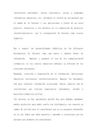 interactivos multimedia, correo electrónico, acceso a programas
informáticos educativos, etc. Estimular el interés de los docentes por
el mundo de la Internet y sus aplicaciones a través de un curso
práctico. Incentivar a los docentes en la elaboración de proyectos
interdisciplinarios, con la incorporación de Internet como recurso
didáctico.
Dar a conocer las potencialidades didácticas de las diferentes
herramientas de Internet como una nueva e inmensa fuente de
información. Impulsar y promover el uso de las comunicaciones
telemáticas en los centros educativos mediante la difusión de las
creaciones personales.
Búsqueda, selección y organización de la información. Aplicaciones
educativas curriculares interdisciplinarias. Manejar los buscadores
web para consultar información actualizada. Buscar espacios web de
instituciones que realizan experiencias innovadoras. Acceder a
materiales didácticos on-line.
Sin Internet no hay aprendizaje posible hoy pero debemos abandonar
muchos prejuicios para poder usarlo con inteligencia, eso requiere un
cambio de actitud ante el conocimiento que ya se encuentra disponible
en la red, habrá que saber buscarlo y aprender a interactuar con las
personas que producen ese conocimiento.
 