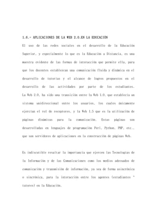 1.6.- APLICACIONES DE LA WEB 2.0.EN LA EDUCACIÓN
El uso de las redes sociales en el desarrollo de la Educación
Superior, y especialmente lo que es la Educación a Distancia, es una
muestra evidente de las formas de interacción que permite ella, para
que los docentes establezcan una comunicación fluida y dinámica en el
desarrollo de tutorías y el alcance de logros propuestos en el
desarrollo de las actividades por parte de los estudiantes.
La Web 2.0, ha sido una transición entre la Web 1.0, que establecía un
sistema unidireccional entre los usuarios, los cuales únicamente
ejercían el rol de receptores, y la Web 1.5 que es la utilización de
páginas dinámicas para la comunicación. Estas páginas son
desarrolladas en lenguajes de programación Perl, Python, PHP, etc.,
que son servidores de aplicaciones en la construcción de páginas Web.
Es indiscutible resaltar la importancia que ejercen las Tecnologías de
la Información y de las Comunicaciones como los medios adecuados de
comunicación y transmisión de información, ya sea de forma asincrónica
o sincrónica, para la interacción entre los agentes (estudiantes "
tutores) en la Educación.
 