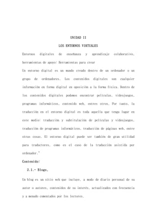 UNIDAD II
LOS ENTORNOS VIRTUALES
Entornos digitales de enseñanza y aprendizaje colaborativo,
herramientas de apoyo: Herramientas para crear
Un entorno digital es un mundo creado dentro de un ordenador o un
grupo de ordenadores. Los contenidos digitales son cualquier
información en forma digital en oposición a la forma física. Dentro de
los contenidos digitales podemos encontrar películas, videojuegos,
programas informáticos, contenido web, entres otros, Por tanto, la
traducción en el entorno digital es toda aquella que tenga lugar en
este medio: traducción y subtitulación de películas y videojuegos,
traducción de programas informáticos, traducción de páginas web, entre
otras cosas. El entorno digital puede ser también de gran utilidad
para traductores, como es el caso de la traducción asistida por
ordenador.”
Contenido:
2.1.- Blogs,
Un blog es un sitio web que incluye, a modo de diario personal de su
autor o autores, contenidos de su interés, actualizados con frecuencia
y a menudo comentados por los lectores.
 