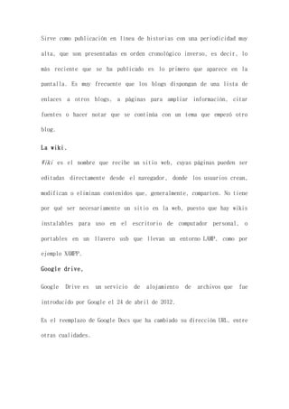 Sirve como publicación en línea de historias con una periodicidad muy
alta, que son presentadas en orden cronológico inverso, es decir, lo
más reciente que se ha publicado es lo primero que aparece en la
pantalla. Es muy frecuente que los blogs dispongan de una lista de
enlaces a otros blogs, a páginas para ampliar información, citar
fuentes o hacer notar que se continúa con un tema que empezó otro
blog.
La wiki.
Wiki es el nombre que recibe un sitio web, cuyas páginas pueden ser
editadas directamente desde el navegador, donde los usuarios crean,
modifican o eliminan contenidos que, generalmente, comparten. No tiene
por qué ser necesariamente un sitio en la web, puesto que hay wikis
instalables para uso en el escritorio de computador personal, o
portables en un llavero usb que llevan un entorno LAMP, como por
ejemplo XAMPP.
Google drive,
Google Drive es un servicio de alojamiento de archivos que fue
introducido por Google el 24 de abril de 2012.
Es el reemplazo de Google Docs que ha cambiado su dirección URL, entre
otras cualidades.
 