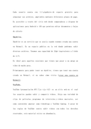 Cada usuario cuenta con 1.5 gigabytes de espacio gratuito para
almacenar sus archivos, ampliables mediante diferentes planes de pago.
Es accesible a través del sitio web desde computadoras y dispone de
aplicaciones para Android e iOS que permiten editar documentos y hojas
de cálculo
Skydrive.
Skydrive es un servicio que se asocia cuando tenemos creada una cuenta
en Hotmail. Es un espacio público en la red donde podremos subir
diversos archivos. Tenemos una capacidad de 25gb (equivalente a 5 dvds
de 4,7).
Es ideal para aquellas ocasiones que tienes que pasar a un amigo un
video de mucho peso.
Primeramente para poder tener un skydrive, tienes que tener una cuenta
creada en Hotmail, si no sabes cómo visita (crear una cuenta en
Hotmail).
YouTube,
YouTube (pronunciación AFI [ˈjuːtjuːb]) es un sitio web en el cual
los usuarios pueden subir y compartir vídeos. Aloja una variedad de
clips de películas, programas de televisión y vídeos musicales, así
como contenidos amateur como videoblogs y YouTube Gaming. A pesar de
las reglas de YouTube contra subir vídeos con todos los derechos
reservados, este material existe en abundancia.
 