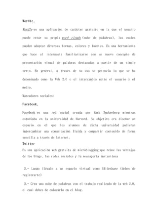 Wordle,
Wordle es una aplicación de carácter gratuito en la que el usuario
puede crear su propia word clouds (nube de palabras), las cuales
pueden adoptar diversas formas, colores y fuentes. Es una herramienta
que hace al internauta familiarizarse con un nuevo concepto de
presentación visual de palabras destacadas a partir de un simple
texto. En general, a través de su uso se potencia lo que se ha
denominado como la Web 2.0 o el intercambio entre el usuario y el
medio.
Marcadores sociales:
Facebook,
Facebook es una red social creada por Mark Zuckerberg mientras
estudiaba en la universidad de Harvard. Su objetivo era diseñar un
espacio en el que los alumnos de dicha universidad pudieran
intercambiar una comunicación fluida y compartir contenido de forma
sencilla a través de Internet.
Twitter
Es una aplicación web gratuita de microblogging que reúne las ventajas
de los blogs, las redes sociales y la mensajería instantánea
2.- Luego llévalo a un espacio virtual como Slideshare (debes de
registrarte)
3.- Crea una nube de palabras con el trabajo realizado de la web 2.0,
el cual debes de colocarlo en el blog.
 