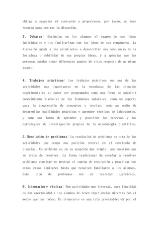 obliga a negociar el contenido y proporciona, por tanto, un buen
recurso para centrar la discusión.
3. Debates: Estimulan en los alumnos el examen de sus ideas
individuales y los familiarizan con las ideas de sus compañeros. La
discusión ayuda a los estudiantes a desarrollar una conciencia de la
fortaleza o debilidad de sus propias ideas, y a apreciar que las
personas pueden tener diferentes puntos de vista respecto de un mismo
asunto.
4. Trabajos prácticos: Los trabajos prácticos son una de las
actividades mas importantes en la enseñanza de las ciencias
experimentales al poder ser programados como una forma de adquirir
conocimiento vivencial de los fenómenos naturales, como un soporte
para la comprensión de conceptos y teorías, como un medio de
desarrollar habilidades prácticas y aprender técnicas de laboratorio,
y como una forma de aprender y practicar los procesos y las
estrategias de investigación propios de la metodología científica.
5. Resolución de problemas: La resolución de problemas es otra de las
actividades que ocupa una posición central en el currículo de
ciencias. Un problema es en su acepción mas simple, una cuestión que
se trata de resolver. La forma tradicional de enseñar a resolver
problemas consiste en mostrar el camino de resolución y practicar con
otros casos similares hasta que resulten familiares a los alumnos.
Este tipo de problemas son en realidad ejercicios.
6. Itinerarios y visitas: Son actividades muy diversas, cuya finalidad
es dar oportunidad a los alumnos de tener experiencias directas con el
medio que nos rodea. Un itinerario es una ruta preestablecida por el
 