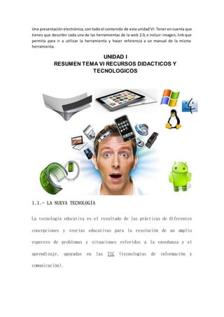 Una presentación electrónica, con todo el contenido de esta unidad VI. Tener en cuenta que
tienes que describir cada una de las herramientas de la web 2.0, e incluir: imagen, link que
permita para ir a utilizar la herramienta y hacer referencia a un manual de la misma
herramienta.
UNIDAD I
RESUMEN TEMA VI RECURSOS DIDACTICOS Y
TECNOLOGICOS
1.1.- LA NUEVA TECNOLOGÍA
La tecnología educativa es el resultado de las prácticas de diferentes
concepciones y teorías educativas para la resolución de un amplio
espectro de problemas y situaciones referidos a la enseñanza y el
aprendizaje, apoyadas en las TIC (tecnologías de información y
comunicación).
 