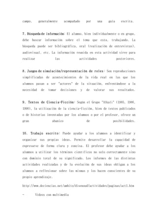 campo, generalmente acompañado por una guía escrita.
7. Búsqueda de información: El alumno, bien individualmente o en grupo,
debe buscar información sobre el tema que esta, trabajando. La
búsqueda puede ser bibliográfica, oral (realización de entrevistas),
audiovisual, etc. La información reunida en esta actividad sirve para
realizar las actividades posteriores.
8. Juegos de simulación/representación de roles: Son reproducciones
simplificadas de acontecimientos de la vida real en las que los
alumnos pasan a ser "actores" de la situación, enfrentándose a la
necesidad de tomar decisiones y de valorar sus resultados.
9. Textos de Ciencia-Ficción: Según el Grupo "Alkali" (1985, 1986,
1990), la utilización de la ciencia-ficción, bien de textos publicados
o de historias inventadas por los alumnos o por el profesor, ofrece un
gran abanico de posibilidades.
10. Trabajo escrito: Puede ayudar a los alumnos a identificar y
organizar sus propias ideas. Permite desarrollar la capacidad de
expresarse de forma clara y concisa. El profesor debe ayudar a los
alumnos a utilizar los términos científicos no solo correctamente sino
con dominio total de su significado. Los informes de las distintas
actividades realizadas y de la evolución de sus ideas obligan a los
alumnos a reflexionar sobre las mismas y los hacen conscientes de su
propio aprendizaje.
http://www.deciencias.net/ambito/disenoud/actividades/paginas/act1.htm
- Vídeos con multimedia
 