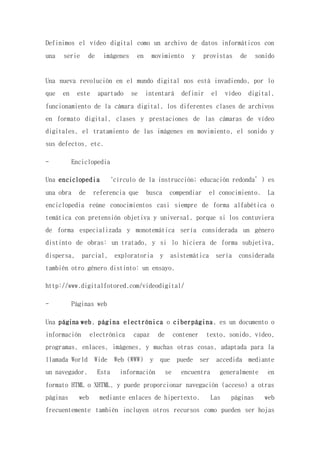 Definimos el vídeo digital como un archivo de datos informáticos con
una serie de imágenes en movimiento y provistas de sonido
Una nueva revolución en el mundo digital nos está invadiendo, por lo
que en este apartado se intentará definir el vídeo digital,
funcionamiento de la cámara digital, los diferentes clases de archivos
en formato digital, clases y prestaciones de las cámaras de vídeo
digitales, el tratamiento de las imágenes en movimiento, el sonido y
sus defectos, etc.
- Enciclopedia
Una enciclopedia ‘círculo de la instrucción; educación redonda’) es
una obra de referencia que busca compendiar el conocimiento. La
enciclopedia reúne conocimientos casi siempre de forma alfabética o
temática con pretensión objetiva y universal, porque si los contuviera
de forma especializada y monotemática sería considerada un género
distinto de obras: un tratado, y si lo hiciera de forma subjetiva,
dispersa, parcial, exploratoria y asistemática sería considerada
también otro género distinto: un ensayo.
http://www.digitalfotored.com/videodigital/
- Páginas web
Una página web, página electrónica o ciberpágina, es un documento o
información electrónica capaz de contener texto, sonido, vídeo,
programas, enlaces, imágenes, y muchas otras cosas, adaptada para la
llamada World Wide Web (WWW) y que puede ser accedida mediante
un navegador. Esta información se encuentra generalmente en
formato HTML o XHTML, y puede proporcionar navegación (acceso) a otras
páginas web mediante enlaces de hipertexto. Las páginas web
frecuentemente también incluyen otros recursos como pueden ser hojas
 