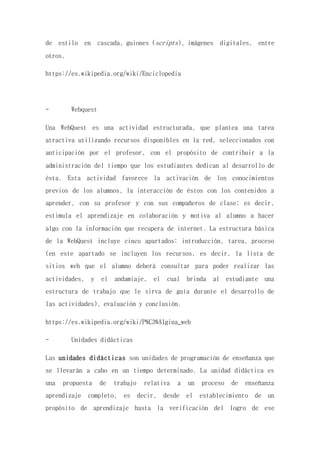de estilo en cascada, guiones (scripts), imágenes digitales, entre
otros.
https://es.wikipedia.org/wiki/Enciclopedia
- Webquest
Una WebQuest es una actividad estructurada, que plantea una tarea
atractiva utilizando recursos disponibles en la red, seleccionados con
anticipación por el profesor, con el propósito de contribuir a la
administración del tiempo que los estudiantes dedican al desarrollo de
ésta. Esta actividad favorece la activación de los conocimientos
previos de los alumnos, la interacción de éstos con los contenidos a
aprender, con su profesor y con sus compañeros de clase; es decir,
estimula el aprendizaje en colaboración y motiva al alumno a hacer
algo con la información que recupera de internet. La estructura básica
de la WebQuest incluye cinco apartados: introducción, tarea, proceso
(en este apartado se incluyen los recursos, es decir, la lista de
sitios web que el alumno deberá consultar para poder realizar las
actividades, y el andamiaje, el cual brinda al estudiante una
estructura de trabajo que le sirva de guía durante el desarrollo de
las actividades), evaluación y conclusión.
https://es.wikipedia.org/wiki/P%C3%A1gina_web
- Unidades didácticas
Las unidades didácticas son unidades de programación de enseñanza que
se llevarán a cabo en un tiempo determinado. La unidad didáctica es
una propuesta de trabajo relativa a un proceso de enseñanza
aprendizaje completo, es decir, desde el establecimiento de un
propósito de aprendizaje hasta la verificación del logro de ese
 