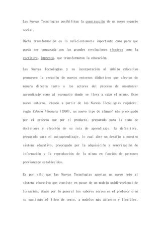 Las Nuevas Tecnologías posibilitan la construcción de un nuevo espacio
social.
Dicha transformación es lo suficientemente importante como para que
pueda ser comparada con las grandes revoluciones técnicas como la
escritura, imprenta, que transformaron la educación.
Las Nuevas Tecnologías y su incorporación al ámbito educativo
promueven la creación de nuevos entornos didácticos que afectan de
manera directa tanto a los actores del proceso de enseñanza-
aprendizaje como al escenario donde se lleva a cabo el mismo. Este
nuevo entorno, creado a partir de las Nuevas Tecnologías requiere,
según Cabero Almenara (1996), un nuevo tipo de alumno; más preocupado
por el proceso que por el producto, preparado para la toma de
decisiones y elección de su ruta de aprendizaje. En definitiva,
preparado para el autoaprendizaje, lo cual abre un desafío a nuestro
sistema educativo, preocupado por la adquisición y memorización de
información y la reproducción de la misma en función de patrones
previamente establecidos.
Es por ello que las Nuevas Tecnologías aportan un nuevo reto al
sistema educativo que consiste en pasar de un modelo unidireccional de
formación, donde por lo general los saberes recaen en el profesor o en
su sustituto el libro de texto, a modelos más abiertos y flexibles,
 