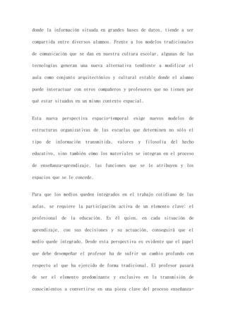 donde la información situada en grandes bases de datos, tiende a ser
compartida entre diversos alumnos. Frente a los modelos tradicionales
de comunicación que se dan en nuestra cultura escolar, algunas de las
tecnologías generan una nueva alternativa tendiente a modificar el
aula como conjunto arquitectónico y cultural estable donde el alumno
puede interactuar con otros compañeros y profesores que no tienen por
qué estar situados en un mismo contexto espacial.
Esta nueva perspectiva espacio-temporal exige nuevos modelos de
estructuras organizativas de las escuelas que determinen no sólo el
tipo de información transmitida, valores y filosofía del hecho
educativo, sino también cómo los materiales se integran en el proceso
de enseñanza-aprendizaje, las funciones que se le atribuyen y los
espacios que se le concede.
Para que los medios queden integrados en el trabajo cotidiano de las
aulas, se requiere la participación activa de un elemento clave: el
profesional de la educación. Es él quien, en cada situación de
aprendizaje, con sus decisiones y su actuación, conseguirá que el
medio quede integrado. Desde esta perspectiva es evidente que el papel
que debe desempeñar el profesor ha de sufrir un cambio profundo con
respecto al que ha ejercido de forma tradicional. El profesor pasará
de ser el elemento predominante y exclusivo en la transmisión de
conocimientos a convertirse en una pieza clave del proceso enseñanza-
 