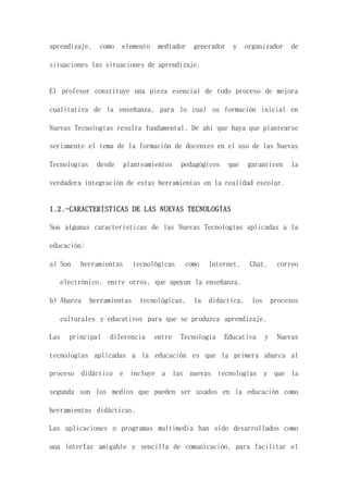 aprendizaje, como elemento mediador generador y organizador de
situaciones las situaciones de aprendizaje.
El profesor constituye una pieza esencial de todo proceso de mejora
cualitativa de la enseñanza, para lo cual su formación inicial en
Nuevas Tecnologías resulta fundamental. De ahí que haya que plantearse
seriamente el tema de la formación de docentes en el uso de las Nuevas
Tecnologías desde planteamientos pedagógicos que garanticen la
verdadera integración de estas herramientas en la realidad escolar.
1.2.-CARACTERÍSTICAS DE LAS NUEVAS TECNOLOGÍAS
Son algunas características de las Nuevas Tecnologías aplicadas a la
educación:
a) Son herramientas tecnológicas como Internet, Chat, correo
electrónico, entre otros, que apoyan la enseñanza.
b) Abarca herramientas tecnológicas, la didáctica, los procesos
culturales y educativos para que se produzca aprendizaje.
Las principal diferencia entre Tecnología Educativa y Nuevas
tecnologías aplicadas a la educación es que la primera abarca al
proceso didáctico e incluye a las nuevas tecnologías y que la
segunda son los medios que pueden ser usados en la educación como
herramientas didácticas.
Las aplicaciones o programas multimedia han sido desarrollados como
una interfaz amigable y sencilla de comunicación, para facilitar el
 