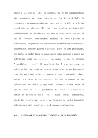 acceso a las Tics de todos los usuarios. Una de las características
más importantes de estos entornos es "La interactividad". Es
posiblemente la característica más significativa. A diferencia de las
tecnologías más clásicas (TV, radio) que permiten una interacción
unidireccional, de un emisor a una masa de espectadores pasivos, el
uso del ordenador interconectado mediante las redes digitales de
comunicación, proporciona una comunicación bidireccional (sincrónica y
asincrónica), persona- persona y persona- grupo. Se está produciendo,
por tanto, un cambio hacia la comunicación entre personas y grupos que
interactúan según sus intereses, conformando lo que se denomina
"comunidades virtuales". El usuario de las Tics es por tanto, un
sujeto activo, que envía sus propios mensajes y, lo más importante,
toma las decisiones sobre el proceso a seguir: secuencia, ritmo,
código, etc. Otra de las características más relevantes de las
aplicaciones multimedia, y que mayor incidencia tienen sobre el
sistema educativo, es la posibilidad de transmitir información a
partir de diferentes medios (texto, imagen, sonido, animaciones,
etc.). Por primera vez, en un mismo documento se pueden transmitir
informaciones multi-sensoriales, desde un modelo interactivo.
1.3.- APLICACIÓN DE LAS NUEVAS TECNOLOGÍA EN LA EDUCACIÓN
 