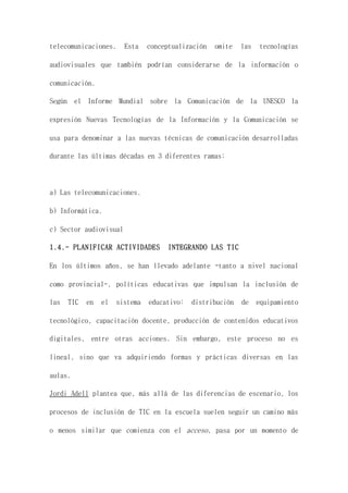 telecomunicaciones. Esta conceptualización omite las tecnologías
audiovisuales que también podrían considerarse de la información o
comunicación.
Según el Informe Mundial sobre la Comunicación de la UNESCO la
expresión Nuevas Tecnologías de la Información y la Comunicación se
usa para denominar a las nuevas técnicas de comunicación desarrolladas
durante las últimas décadas en 3 diferentes ramas:
a) Las telecomunicaciones.
b) Informática.
c) Sector audiovisual
1.4.- PLANIFICAR ACTIVIDADES INTEGRANDO LAS TIC
En los últimos años, se han llevado adelante -tanto a nivel nacional
como provincial-, políticas educativas que impulsan la inclusión de
las TIC en el sistema educativo: distribución de equipamiento
tecnológico, capacitación docente, producción de contenidos educativos
digitales, entre otras acciones. Sin embargo, este proceso no es
lineal, sino que va adquiriendo formas y prácticas diversas en las
aulas.
Jordi Adell plantea que, más allá de las diferencias de escenario, los
procesos de inclusión de TIC en la escuela suelen seguir un camino más
o menos similar que comienza con el acceso, pasa por un momento de
 
