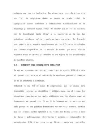 adopción que implica implementar las mismas prácticas educativas pero
con TIC, la adaptación dónde se avanza en productividad, la
apropiación cuando comienzan a introducirse modificaciones en la
didáctica y aparecen nuevas formas de enseñar que no serían posibles
sin la tecnología; hasta llegar a la innovación en la que las
prácticas escolares sufren transformaciones radicales. Es deseable
que, poco a poco, vayamos apropiándonos de las diferentes tecnologías
que tenemos disponibles en la escuela de manera que éstas afecten
nuestros modos de enseñar y redunden en una mejora de los aprendizajes
de nuestros alumnos.
1.5.- INTERNET COMO HERRAMIENTA EDUCATIVA
La red de interconexión Internet, constituye un soporte didáctico para
el aprendizaje tanto en el ámbito de la enseñanza presencial como en
el de la enseñanza a distancia.
Internet es una red de redes de computadoras que fue creada para
transmitir información científica y militar, pero con el tiempo los
educadores comprobaron que podía utilizarse con los alumnos como un
instrumento de aprendizaje. El uso de la Internet en las aulas es muy
útil porque es una poderosa herramienta que motiva y asombra, permite
que los alumnos puedan aprender a su ritmo; nos brinda acceso a base
de datos y publicaciones electrónicas y permite el intercambio de
experiencias didácticas, tutorías en línea, trabajo con contenidos
 