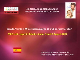 CONFEDERACION INTERNACIONAL DE
MOVIMIENTOS FAMILIARES CRISTIANOS
Reporte de visita al MFC en Toledo, España. 16 al 20 de agosto de 2017
MFC visit report in Toledo, Spain. 8 and 9 August 2017
Rosalinda Campos y Jorge Carrillo
Presidentes Internacionales 2016-2019
 