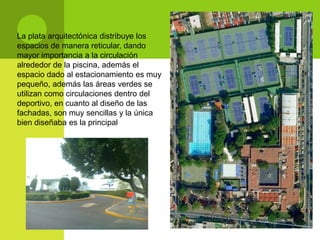 La plata arquitectónica distribuye los
espacios de manera reticular, dando
mayor importancia a la circulación
alrededor de la piscina, además el
espacio dado al estacionamiento es muy
pequeño, además las áreas verdes se
utilizan como circulaciones dentro del
deportivo, en cuanto al diseño de las
fachadas, son muy sencillas y la única
bien diseñaba es la principal
 