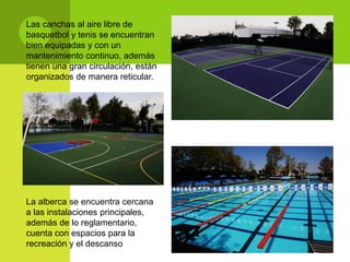 Las canchas al aire libre de
basquetbol y tenis se encuentran
bien equipadas y con un
mantenimiento continuo, además
tienen una gran circulación, están
organizados de manera reticular.




La alberca se encuentra cercana
a las instalaciones principales,
además de lo reglamentario,
cuenta con espacios para la
recreación y el descanso
 