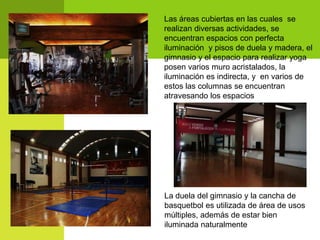 Las áreas cubiertas en las cuales se
realizan diversas actividades, se
encuentran espacios con perfecta
iluminación y pisos de duela y madera, el
gimnasio y el espacio para realizar yoga
posen varios muro acristalados, la
iluminación es indirecta, y en varios de
estos las columnas se encuentran
atravesando los espacios




La duela del gimnasio y la cancha de
basquetbol es utilizada de área de usos
múltiples, además de estar bien
iluminada naturalmente
 