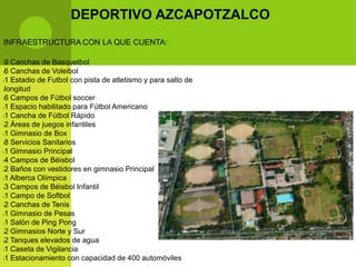DEPORTIVO AZCAPOTZALCO
INFRAESTRUCTURA CON LA QUE CUENTA:

l9 Canchas de Basquetbol
l6 Canchas de Voleibol

l1 Estadio de Futbol con pista de atletismo y para salto de

llongitud

l6 Campos de Fútbol soccer

l1 Espacio habilitado para Fútbol Americano

l1 Cancha de Fútbol Rápido

l2 Áreas de juegos infantiles

l1 Gimnasio de Box

l8 Servicios Sanitarios

l1 Gimnasio Principal

l4 Campos de Béisbol

l2 Baños con vestidores en gimnasio Principal

l1 Alberca Olímpica

l3 Campos de Béisbol Infantil

l1 Campo de Softbol

l2 Canchas de Tenis

l1 Gimnasio de Pesas

l1 Salón de Ping Pong

l2 Gimnasios Norte y Sur

l2 Tanques elevados de agua

l1 Caseta de Vigilancia

l1 Estacionamiento con capacidad de 400 automóviles
 