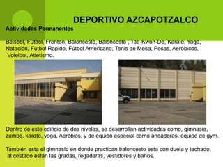 DEPORTIVO AZCAPOTZALCO
Actividades Permanentes

Béisbol, Fútbol, Frontón, Baloncesto, Baloncesto , Tae-Kwon-Do, Karate, Yoga,
Natación, Fútbol Rápido, Fútbol Americano; Tenis de Mesa, Pesas, Aeróbicos,
Voleibol, Atletismo.




Dentro de este edificio de dos niveles, se desarrollan actividades como, gimnasia,
zumba, karate, yoga, Aeróbics, y de equipo especial como andadoras, equipo de gym.

También esta el gimnasio en donde practican baloncesto esta con duela y techado,
 al costado están las gradas, regaderas, vestidores y baños.
 