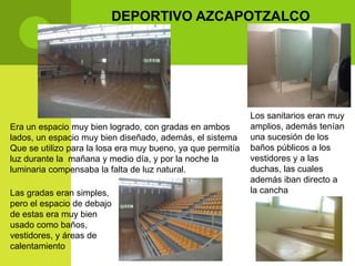 DEPORTIVO AZCAPOTZALCO




                                                             Los sanitarios eran muy
Era un espacio muy bien logrado, con gradas en ambos         amplios, además tenían
lados, un espacio muy bien diseñado, además, el sistema      una sucesión de los
Que se utilizo para la losa era muy bueno, ya que permitía   baños públicos a los
luz durante la mañana y medio día, y por la noche la         vestidores y a las
luminaria compensaba la falta de luz natural.                duchas, las cuales
                                                             además iban directo a
Las gradas eran simples,                                     la cancha
pero el espacio de debajo
de estas era muy bien
usado como baños,
vestidores, y áreas de
calentamiento
 