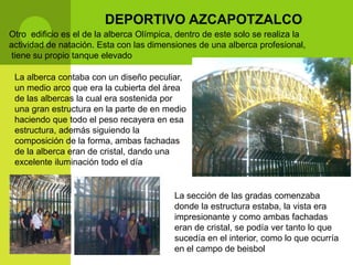 DEPORTIVO AZCAPOTZALCO
Otro edificio es el de la alberca Olímpica, dentro de este solo se realiza la
actividad de natación. Esta con las dimensiones de una alberca profesional,
tiene su propio tanque elevado

 La alberca contaba con un diseño peculiar,
 un medio arco que era la cubierta del área
 de las albercas la cual era sostenida por
 una gran estructura en la parte de en medio
 haciendo que todo el peso recayera en esa
 estructura, además siguiendo la
 composición de la forma, ambas fachadas
 de la alberca eran de cristal, dando una
 excelente iluminación todo el día


                                          La sección de las gradas comenzaba
                                          donde la estructura estaba, la vista era
                                          impresionante y como ambas fachadas
                                          eran de cristal, se podía ver tanto lo que
                                          sucedía en el interior, como lo que ocurría
                                          en el campo de beisbol
 